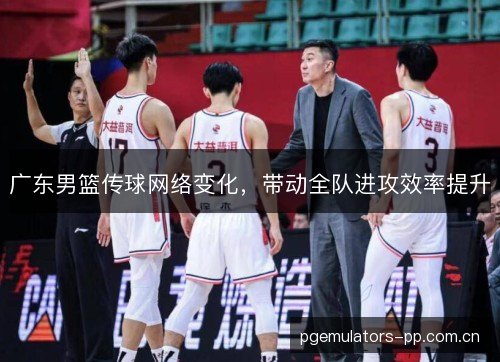 广东男篮传球网络变化，带动全队进攻效率提升
